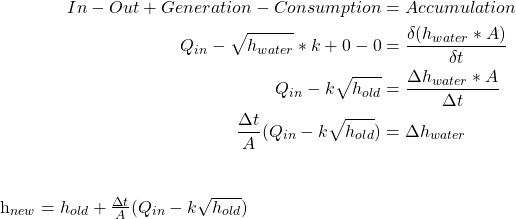  \begin{align*} In  - Out  + Generation  - Consumption & = Accumulation \\ Q_{in} - \sqrt{h_{water}}*k  + 0  -0 & = \frac{\delta (h_{water}*A)}{\delta t} \\ Q_{in}  - k\sqrt{h_{old}}  & = \frac{\Delta h_{water} * A}{\Delta t} \\ \frac{\Delta t}{A}(Q_{in}  - k\sqrt{h_{old}})  & = \Delta h_{water} \\ \end{align*} h_{new} = h_{old} + \frac{\Delta t}{A}(Q_{in} - k\sqrt{h_{old}}) 